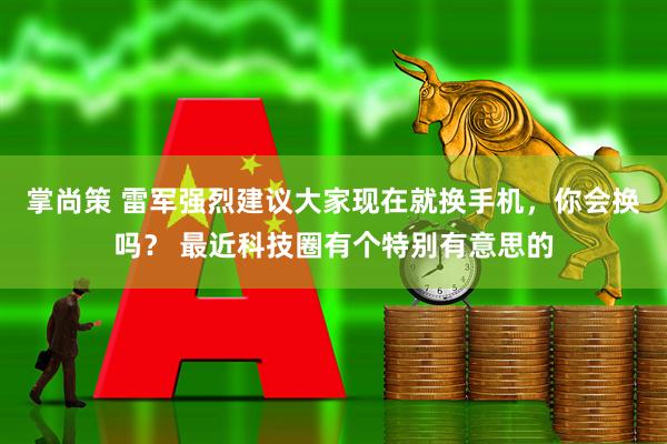 掌尚策 雷军强烈建议大家现在就换手机，你会换吗？ 最近科技圈有个特别有意思的