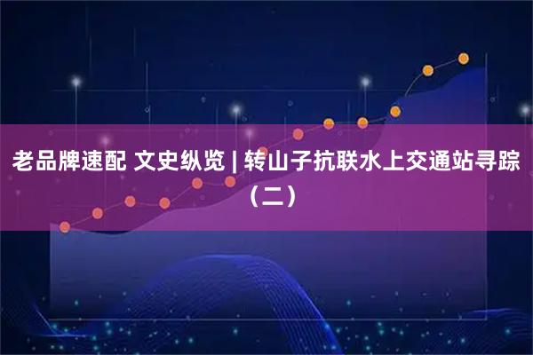 老品牌速配 文史纵览 | 转山子抗联水上交通站寻踪（二）