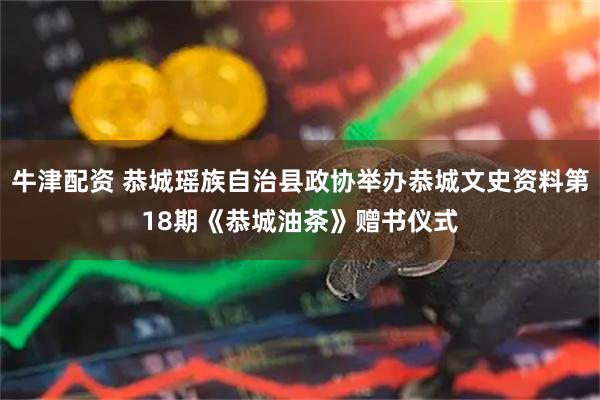 牛津配资 恭城瑶族自治县政协举办恭城文史资料第18期《恭城油茶》赠书仪式