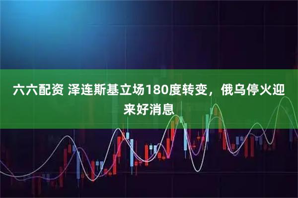 六六配资 泽连斯基立场180度转变，俄乌停火迎来好消息