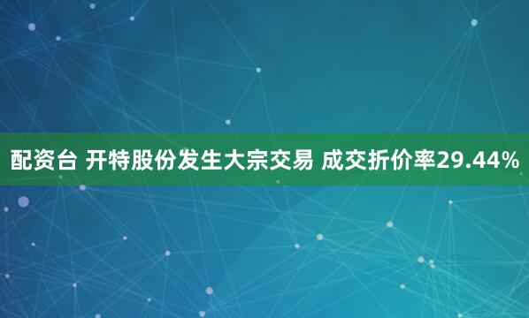 配资台 开特股份发生大宗交易 成交折价率29.44%