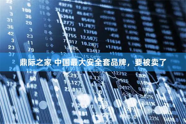 鼎际之家 中国最大安全套品牌，要被卖了