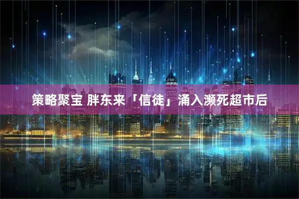 策略聚宝 胖东来「信徒」涌入濒死超市后