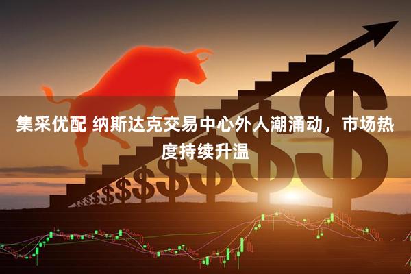 集采优配 纳斯达克交易中心外人潮涌动，市场热度持续升温