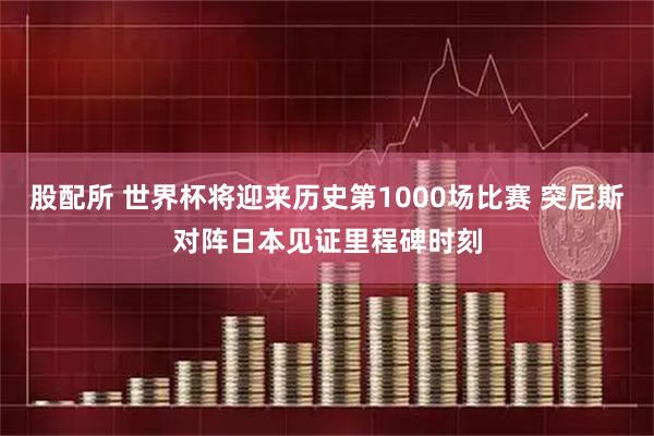 股配所 世界杯将迎来历史第1000场比赛 突尼斯对阵日本见证里程碑时刻