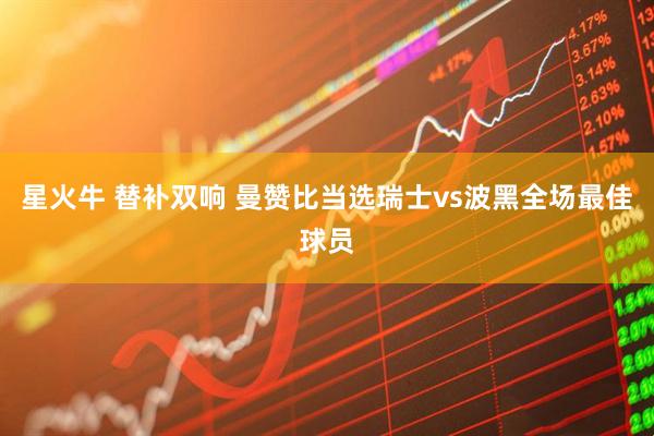 星火牛 替补双响 曼赞比当选瑞士vs波黑全场最佳球员