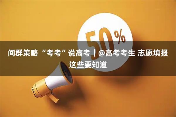 间群策略 “考考”说高考｜@高考考生 志愿填报这些要知道
