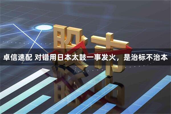 卓信速配 对错用日本太鼓一事发火，是治标不治本