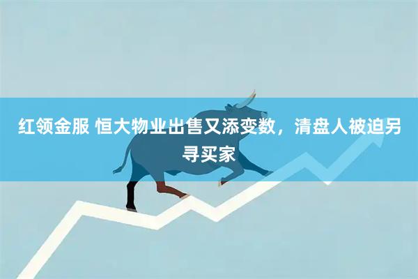 红领金服 恒大物业出售又添变数，清盘人被迫另寻买家