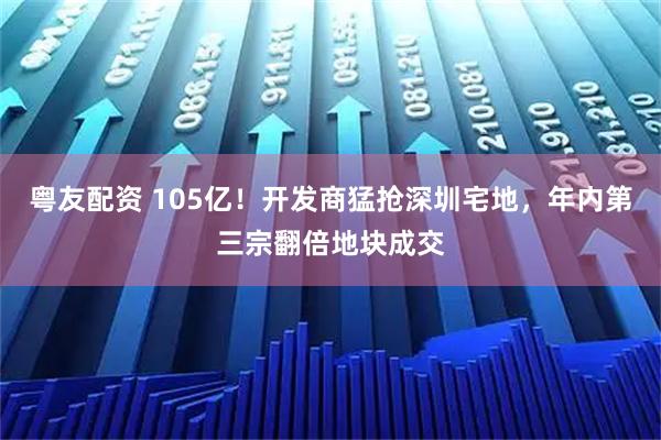 粤友配资 105亿！开发商猛抢深圳宅地，年内第三宗翻倍地块成交