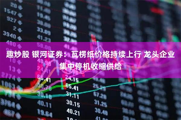 趣炒股 银河证券：瓦楞纸价格持续上行 龙头企业集中停机收缩供给