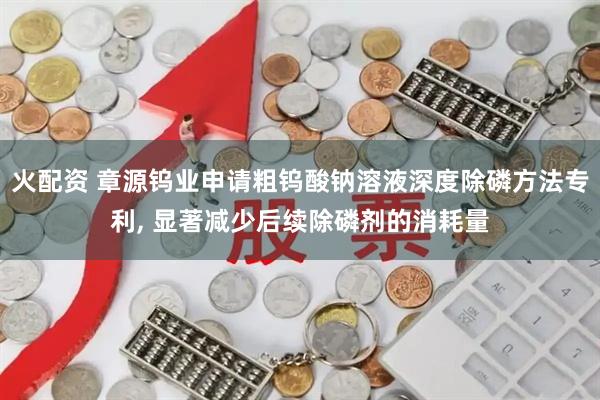火配资 章源钨业申请粗钨酸钠溶液深度除磷方法专利, 显著减少后续除磷剂的消耗量
