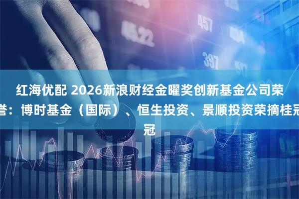 红海优配 2026新浪财经金曜奖创新基金公司荣誉：博时基金（国际）、恒生投资、景顺投资荣摘桂冠