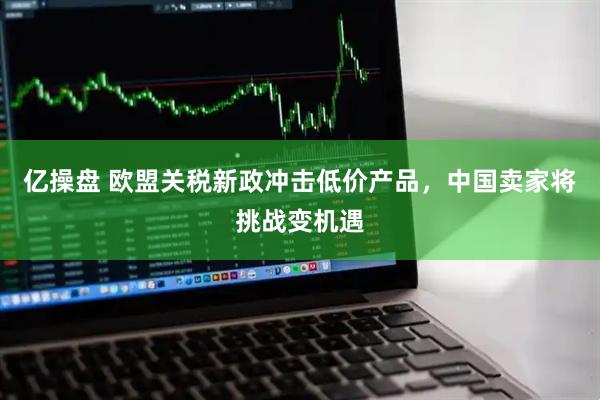亿操盘 欧盟关税新政冲击低价产品，中国卖家将挑战变机遇
