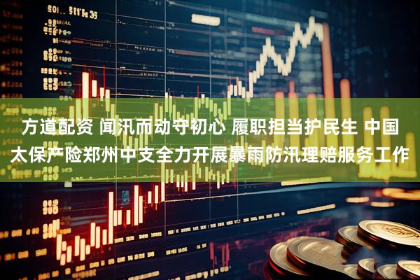 方道配资 闻汛而动守初心 履职担当护民生 中国太保产险郑州中支全力开展暴雨防汛理赔服务工作