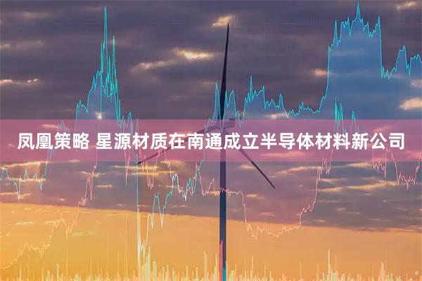 凤凰策略 星源材质在南通成立半导体材料新公司