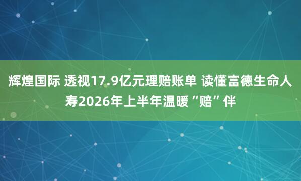 辉煌国际 透视17.9亿元理赔账单 读懂富德生命人寿2026年上半年温暖“赔”伴