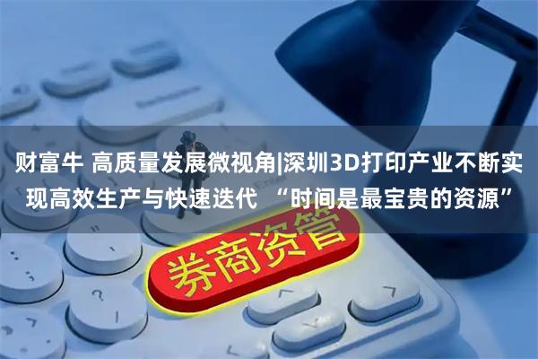 财富牛 高质量发展微视角|深圳3D打印产业不断实现高效生产与快速迭代  “时间是最宝贵的资源”