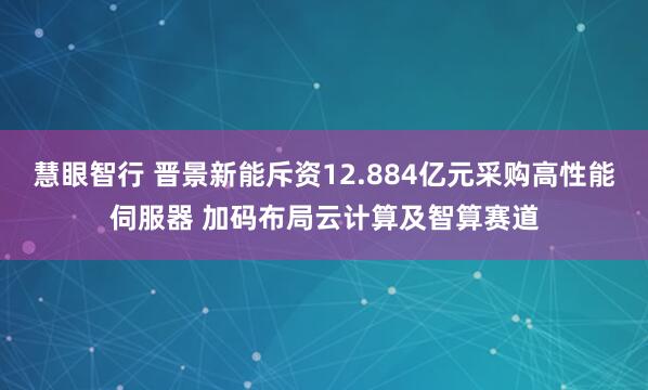 慧眼智行 晋景新能斥资12.884亿元采购高性能伺服器 加码布局云计算及智算赛道