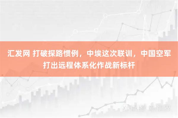 汇发网 打破探路惯例，中埃这次联训，中国空军打出远程体系化作战新标杆
