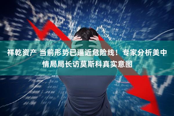 祥乾资产 当前形势已逼近危险线！专家分析美中情局局长访莫斯科真实意图