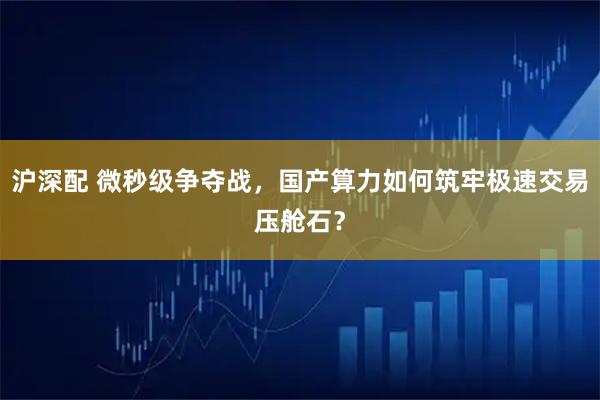 沪深配 微秒级争夺战，国产算力如何筑牢极速交易压舱石？