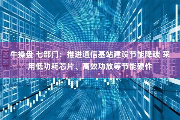 牛操盘 七部门：推进通信基站建设节能降碳 采用低功耗芯片、高效功放等节能硬件