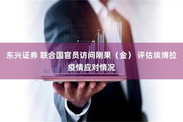 东兴证券 联合国官员访问刚果（金） 评估埃博拉疫情应对情况
