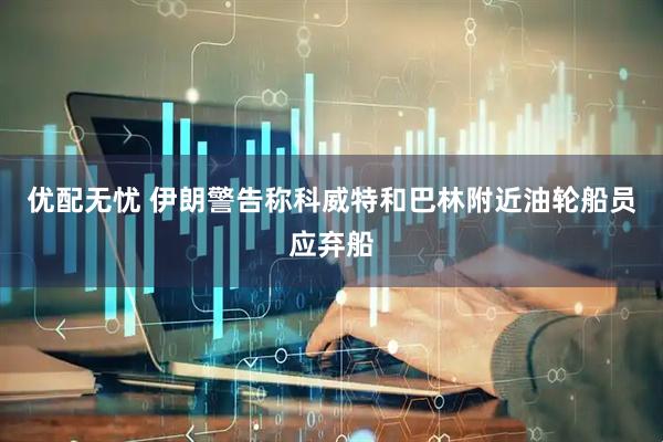 优配无忧 伊朗警告称科威特和巴林附近油轮船员应弃船